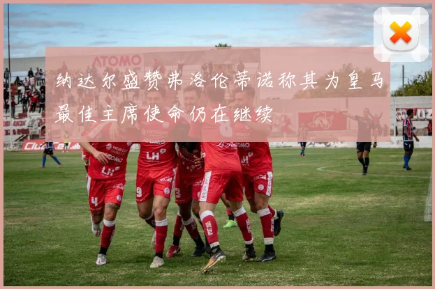 纳达尔盛赞弗洛伦蒂诺称其为皇马最佳主席使命仍在继续