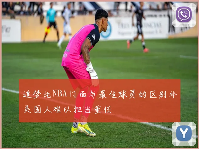 追梦论NBA门面与最佳球员的区别非美国人难以担当重任