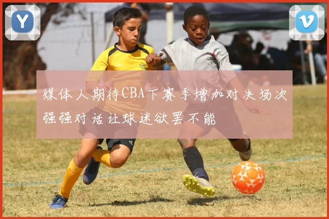 媒体人期待CBA下赛季增加对决场次强强对话让球迷欲罢不能