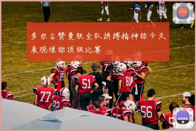 多尔古赞曼联全队拼搏精神称今天表现堪称顶级比赛