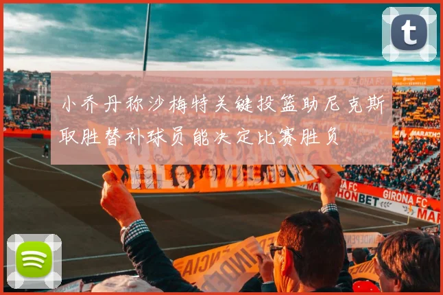 小乔丹称沙梅特关键投篮助尼克斯取胜替补球员能决定比赛胜负