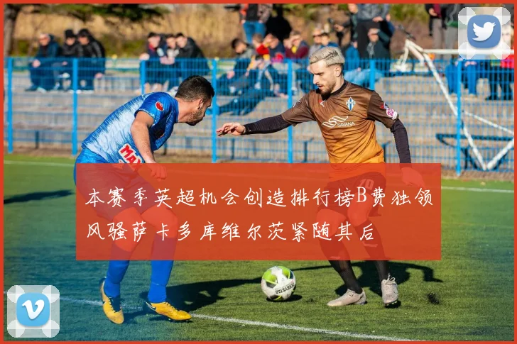 本赛季英超机会创造排行榜B费独领风骚萨卡多库维尔茨紧随其后