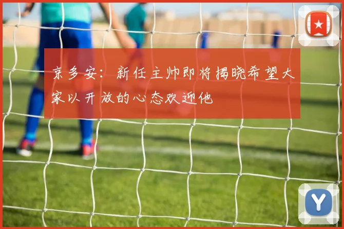 京多安：新任主帅即将揭晓希望大家以开放的心态欢迎他