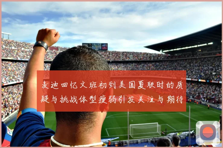 麦迪回忆文班初到美国夏联时的质疑与挑战体型瘦弱引发关注与期待