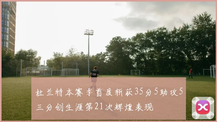 杜兰特本赛季首度斩获35分5助攻5三分创生涯第21次辉煌表现