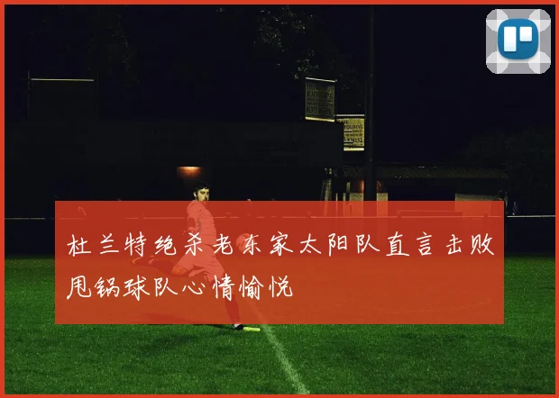 杜兰特绝杀老东家太阳队直言击败甩锅球队心情愉悦