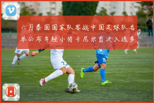 六月泰国国家队客战中国足球队名单公布年轻小将卡尼尔首次入选多名经验丰富老将随队出征